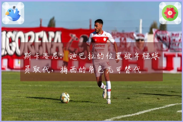 斯卡洛尼：迪巴拉的位置被年轻球员取代，梅西的角色无可替代