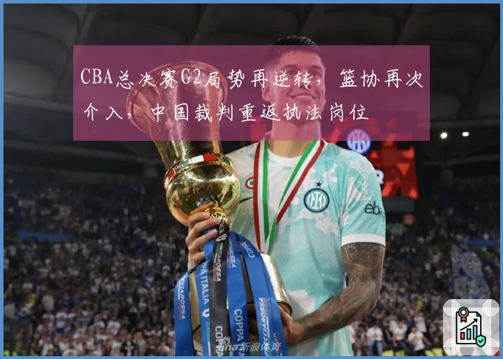 CBA总决赛G2局势再逆转，篮协再次介入，中国裁判重返执法岗位